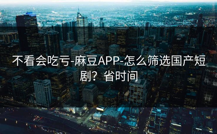 不看会吃亏-麻豆APP-怎么筛选国产短剧？省时间
