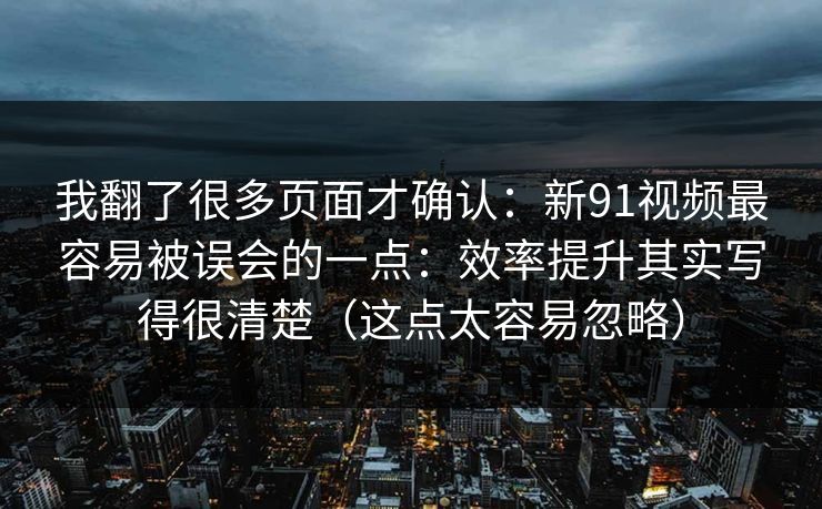 我翻了很多页面才确认：新91视频最容易被误会的一点：效率提升其实写得很清楚（这点太容易忽略）