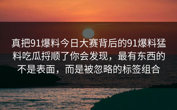 真把91爆料今日大赛背后的91爆料猛料吃瓜捋顺了你会发现，最有东西的不是表面，而是被忽略的标签组合