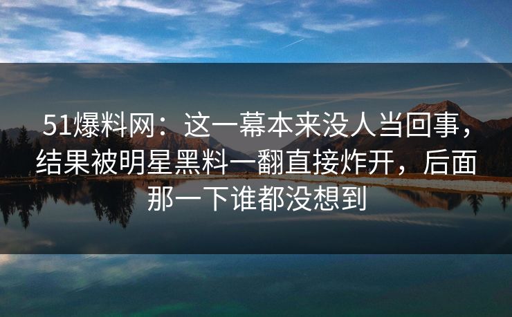 51爆料网：这一幕本来没人当回事，结果被明星黑料一翻直接炸开，后面那一下谁都没想到
