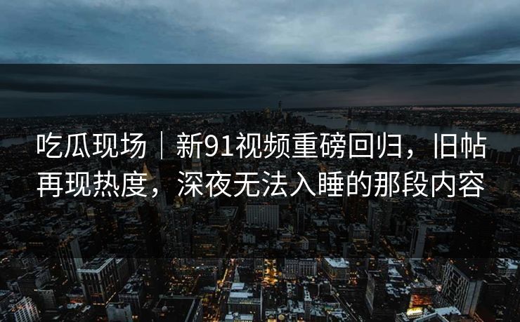 吃瓜现场｜新91视频重磅回归，旧帖再现热度，深夜无法入睡的那段内容